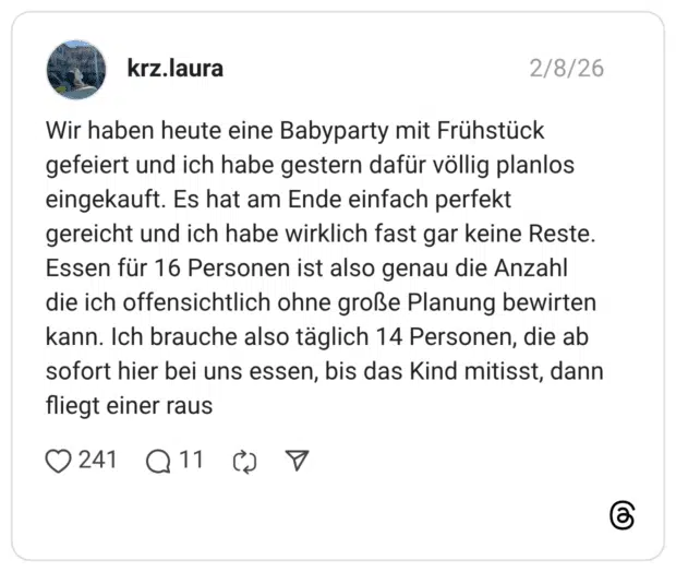 Wir haben heute eine Babyparty mit Frühstück gefeiert und ich habe gestern dafür völlig planlos eingekauft. Es hat am Ende einfach perfekt gereicht und ich habe wirklich fast gar keine Reste. Essen für 16 Personen ist also genau die Anzahl die ich offensichtlich ohne große Planung bewirten kann. Ich brauche also täglich 14 Personen, die ab sofort hier bei uns essen, bis das Kind mitisst, dann fliegt einer raus