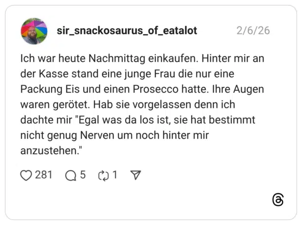 ch war heute Nachmittag einkaufen. Hinter mir an der Kasse stand eine junge Frau die nur eine Packung Eis und einen Prosecco hatte. Ihre Augen waren gerötet. Hab sie vorgelassen denn ich dachte mir "Egal was da los ist, sie hat bestimmt nicht genug Nerven um noch hinter mir anzustehen."