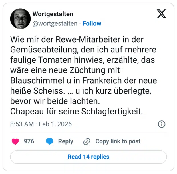Wie mir der Rewe-Mitarbeiter in der Gemüseabteilung, den ich auf mehrere faulige Tomaten hinwies, erzählte, das wäre eine neue Züchtung mit Blauschimmel u in Frankreich der neue heiße Scheiss. ... u ich kurz überlegte, bevor wir beide lachten. Chapeau für seine Schlagfertigkeit.