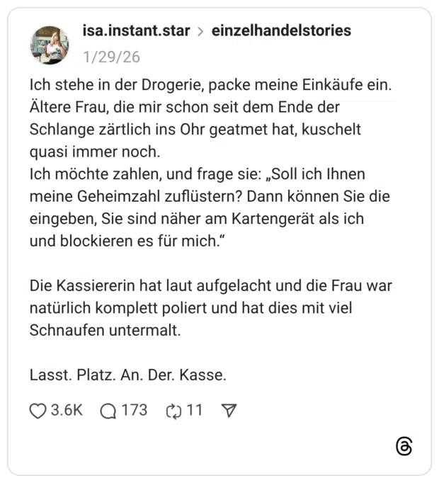 ich stehe in der Drogerie, packe meine Einkäufe ein. Ältere Frau, die mir schon seit dem Ende der Schlange zärtlich ins Ohr geatmet hat, kuschelt quasi immer noch. Ich möchte zahlen, und frage sie: „Soll ich Ihnen meine Geheimzahl zuflüstern? Dann können Sie die eingeben, Sie sind näher am Kartengerät als ich und blockieren es für mich." Die Kassiererin hat laut aufgelacht und die Frau war natürlich komplett poliert und hat dies mit viel Schnaufen untermalt. Lasst. Platz. An. Der. Kasse.