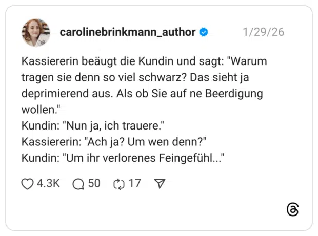Kassiererin beäugt die Kundin und sagt: "Warum tragen sie denn so viel schwarz? Das sieht ja deprimierend aus. Als ob Sie auf ne Beerdigung wollen. Kundin: "Nun ja, ich trauere." Kassiererin: "Ach ja? Um wen denn?" Kundin: "Um ihr verlorenes Feingefühl.