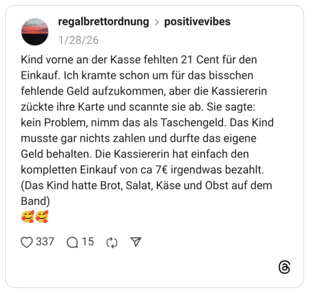 Kind vorne an der Kasse fehlten 21 Cent für den Einkauf. Ich kramte schon um für das bisschen fehlende Geld aufzukommen, aber die Kassiererin zückte ihre Karte und scannte sie ab. Sie sagte: kein Problem, nimm das als Taschengeld. Das Kind musste gar nichts zahlen und durfte das eigene Geld behalten. Die Kassiererin hat einfach den kompletten Einkauf von ca 7€ irgendwas bezahlt. (Das Kind hatte Brot, Salat, Käse und Obst auf dem Band)
