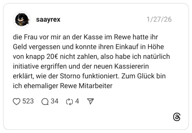 die Frau vor mir an der Kasse im Rewe hatte ihr Geld vergessen und konnte ihren Einkauf in Höhe von knapp 20€ nicht zahlen, also habe ich natürlich initiative ergriffen und der neuen Kassiererin erklärt, wie der Storno funktioniert. Zum Glück bin ich ehemaliger Rewe Mitarbeiter