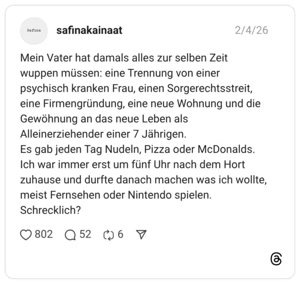 Mein Vater hat damals alles zur selben Zeit wuppen müssen: eine Trennung von einer psychisch kranken Frau, einen Sorgerechtsstreit, eine Firmengründung, eine neue Wohnung und die Gewöhnung an das neue Leben als Alleinerziehender einer 7 Jährigen. Es gab jeden Tag Nudeln, Pizza oder McDonalds. Ich war immer erst um fünf Uhr nach dem Hort zuhause und durfte danach machen was ich wollte, meist Fernsehen oder Nintendo spielen. Schrecklich? 1 /