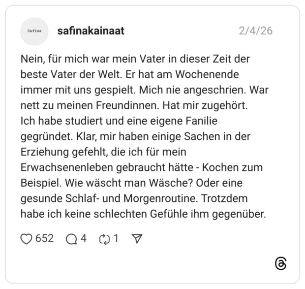 Nein, für mich war mein Vater in dieser Zeit der beste Vater der Welt. Er hat am Wochenende immer mit uns gespielt. Mich nie angeschrien. War nett zu meinen Freundinnen. Hat mir zugehört. Ich habe studiert und eine eigene Fanilie gegründet. Klar, mir haben einige Sachen in der Erziehung gefehlt, die ich für mein Erwachsenenleben gebraucht hätte - Kochen zum Beispiel. Wie wäscht man Wäsche? Oder eine gesunde Schlaf- und Morgenroutine. Trotzdem habe ich keine schlechten Gefühle ihm gegenüber. 2 / 3