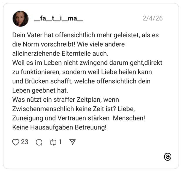 __fa__t__i__ma__ 04.02.2026 Dein Vater hat offensichtlich mehr geleistet, als es die Norm vorschreibt! Wie viele andere alleinerziehende Elternteile auch. Weil es im Leben nicht zwingend darum geht,diirekt zu funktionieren, sondern weil Liebe heilen kann und Brücken schafft, welche offensichtlich dein Leben geebnet hat. Was nützt ein straffer Zeitplan, wenn Zwischenmenschlich keine Zeit ist? Liebe, Zuneigung und Vertrauen stärken Menschen! Keine Hausaufgaben Betreuung!