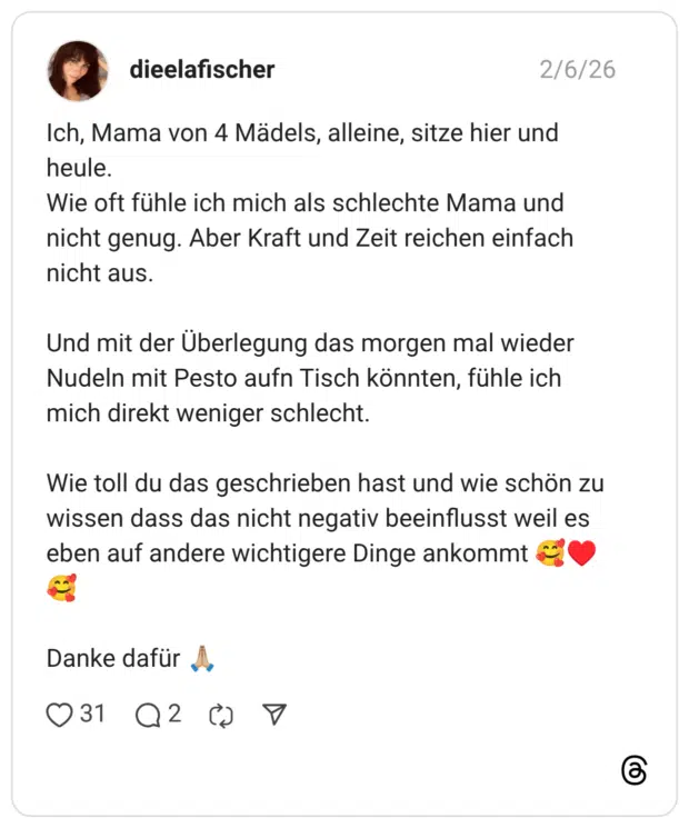 dieelafischer 06.02.2026 Ich, Mama von 4 Mädels, alleine, sitze hier und heule. Wie oft fühle ich mich als schlechte Mama und nicht genug. Aber Kraft und Zeit reichen einfach nicht aus. Und mit der Überlegung das morgen mal wieder Nudeln mit Pesto aufn Tisch könnten, fühle ich mich direkt weniger schlecht. Wie toll du das geschrieben hast und wie schön zu wissen dass das nicht negativ beeinflusst weil es eben auf andere wichtigere Dinge ankommt 🥰♥️🥰 Danke dafür 🙏🏼