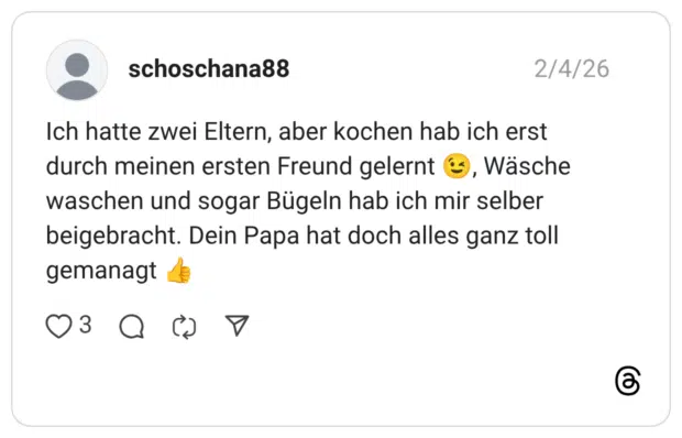 Ich hatte zwei Eltern, aber kochen hab ich erst durch meinen ersten Freund gelernt 😉, Wäsche waschen und sogar Bügeln hab ich mir selber beigebracht. Dein Papa hat doch alles ganz toll gemanagt 👍