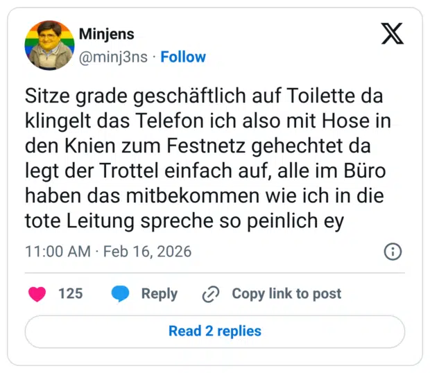 Sitze grade geschäftlich auf Toilette da klingelt das Telefon ich also mit Hose in den Knien zum Festnetz gehechtet da legt der Trottel einfach auf, alle im Büro haben das mitbekommen wie ich in die tote Leitung spreche so peinlich ey