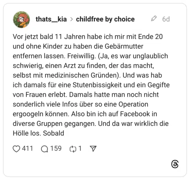 Vor jetzt bald 11 Jahren habe ich mir mit Ende 20 und ohne Kinder zu haben die Gebärmutter entfernen lassen. Freiwillig. (Ja, es war unglaublich schwierig, einen Arzt zu finden, der das macht, selbst mit medizinischen Gründen). Und was hab ich damals für eine Stutenbissigkeit und ein Gegifte von Frauen erlebt. Damals hatte man noch nicht sonderlich viele Infos über so eine Operation ergoogeln können. Also bin ich auf Facebook in diverse Gruppen gegangen. Und da war wirklich die Hölle los. Sobald 1 / 5
