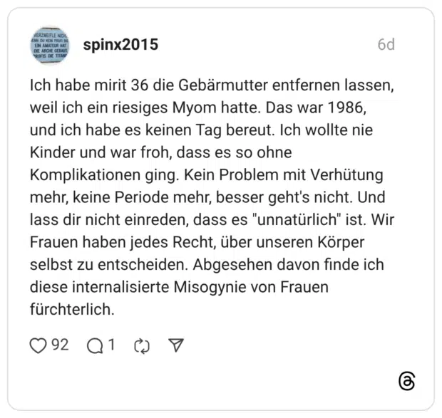 spinx2015 6 Tage Ich habe mirit 36 die Gebärmutter entfernen lassen, weil ich ein riesiges Myom hatte. Das war 1986, und ich habe es keinen Tag bereut. Ich wollte nie Kinder und war froh, dass es so ohne Komplikationen ging. Kein Problem mit Verhütung mehr, keine Periode mehr, besser geht's nicht. Und lass dir nicht einreden, dass es "unnatürlich" ist. Wir Frauen haben jedes Recht, über unseren Körper selbst zu entscheiden. Abgesehen davon finde ich diese internalisierte Misogynie von Frauen fürchterlich.