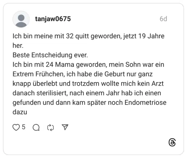 tanjaw0675 6 Tage Ich bin meine mit 32 quitt geworden, jetzt 19 Jahre her. Beste Entscheidung ever. Ich bin mit 24 Mama geworden, mein Sohn war ein Extrem Frühchen, ich habe die Geburt nur ganz knapp überlebt und trotzdem wollte mich kein Arzt danach sterilisiert, nach einem Jahr hab ich einen gefunden und dann kam später noch Endometriose dazu