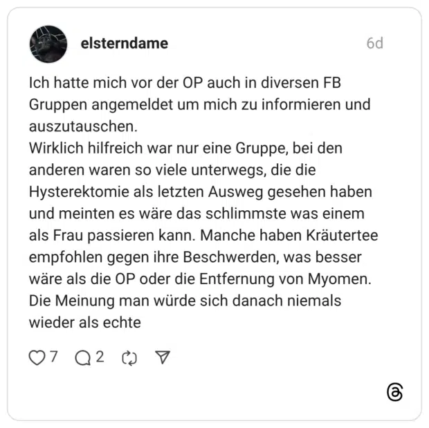 Ich hatte mich vor der OP auch in diversen FB Gruppen angemeldet um mich zu informieren und auszutauschen. Wirklich hilfreich war nur eine Gruppe, bei den anderen waren so viele unterwegs, die die Hysterektomie als letzten Ausweg gesehen haben und meinten es wäre das schlimmste was einem als Frau passieren kann. Manche haben Kräutertee empfohlen gegen ihre Beschwerden, was besser wäre als die OP oder die Entfernung von Myomen. Die Meinung man würde sich danach niemals wieder als echte