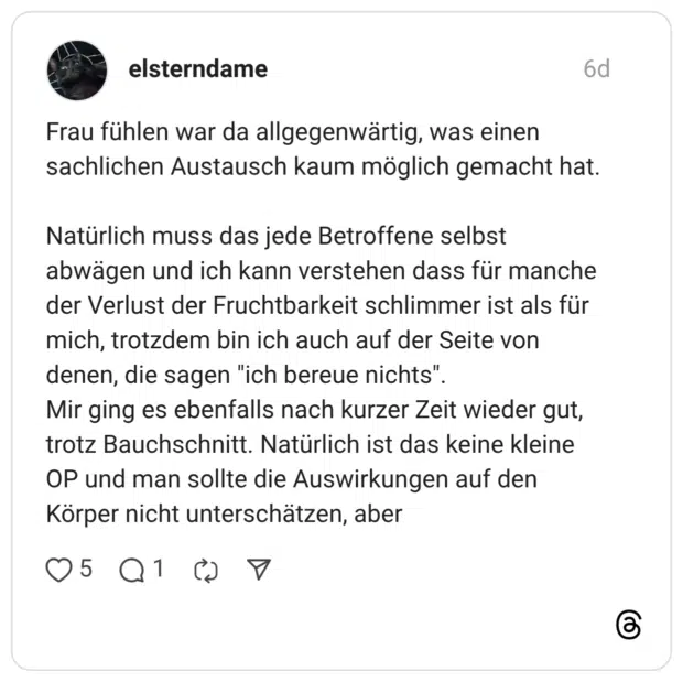 elsterndame 6 Tage Frau fühlen war da allgegenwärtig, was einen sachlichen Austausch kaum möglich gemacht hat. Natürlich muss das jede Betroffene selbst abwägen und ich kann verstehen dass für manche der Verlust der Fruchtbarkeit schlimmer ist als für mich, trotzdem bin ich auch auf der Seite von denen, die sagen "ich bereue nichts". Mir ging es ebenfalls nach kurzer Zeit wieder gut, trotz Bauchschnitt. Natürlich ist das keine kleine OP und man sollte die Auswirkungen auf den Körper nicht unterschätzen, aber