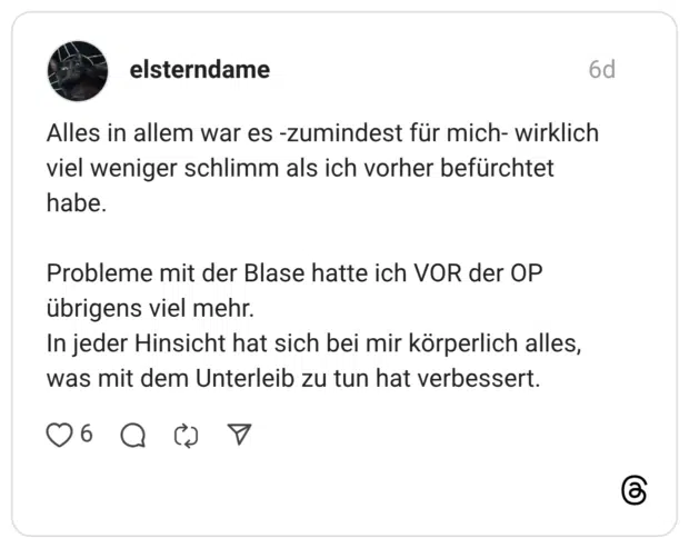 Alles in allem war es -zumindest für mich- wirklich viel weniger schlimm als ich vorher befürchtet habe. Probleme mit der Blase hatte ich VOR der OP übrigens viel mehr. In jeder Hinsicht hat sich bei mir körperlich alles, was mit dem Unterleib zu tun hat verbessert.