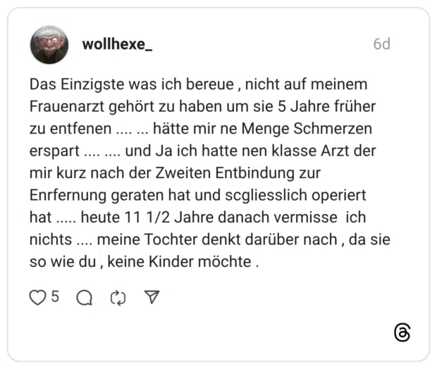 Das Einzigste was ich bereue , nicht auf meinem Frauenarzt gehört zu haben um sie 5 Jahre früher zu entfenen .... ... hätte mir ne Menge Schmerzen erspart .... .... und Ja ich hatte nen klasse Arzt der mir kurz nach der Zweiten Entbindung zur Enrfernung geraten hat und scgliesslich operiert hat ..... heute 11 1/2 Jahre danach vermisse ich nichts .... meine Tochter denkt darüber nach , da sie so wie du , keine Kinder möchte .