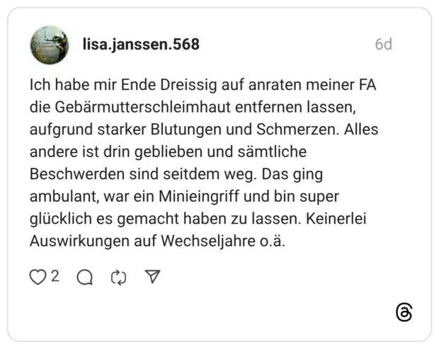 lisa.janssen.568 6 Tage Ich habe mir Ende Dreissig auf anraten meiner FA die Gebärmutterschleimhaut entfernen lassen, aufgrund starker Blutungen und Schmerzen. Alles andere ist drin geblieben und sämtliche Beschwerden sind seitdem weg. Das ging ambulant, war ein Minieingriff und bin super glücklich es gemacht haben zu lassen. Keinerlei Auswirkungen auf Wechseljahre o.ä.
