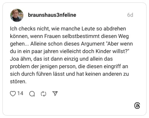 braunshaus3nfeline 6 Tage Ich checks nicht, wie manche Leute so abdrehen können, wenn Frauen selbstbestimmt diesen Weg gehen... Alleine schon dieses Argument "Aber wenn du in ein paar jahren vielleicht doch Kinder willst?" Joa ähm, das ist dann einzig und allein das problem der jenigen person, die diesen eingriff an sich durch führen lässt und hat keinen anderen zu stören.