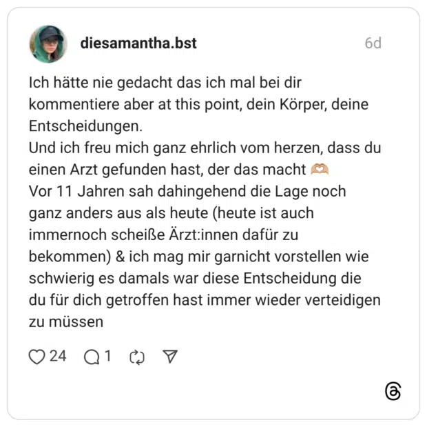 diesamantha.bst 6 Tage Ich hätte nie gedacht das ich mal bei dir kommentiere aber at this point, dein Körper, deine Entscheidungen. Und ich freu mich ganz ehrlich vom herzen, dass du einen Arzt gefunden hast, der das macht 🫶🏼 Vor 11 Jahren sah dahingehend die Lage noch ganz anders aus als heute (heute ist auch immernoch scheiße Ärzt:innen dafür zu bekommen) & ich mag mir garnicht vorstellen wie schwierig es damals war diese Entscheidung die du für dich getroffen hast immer wieder verteidigen zu müssen