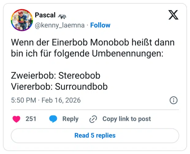 Wenn der Einerbob Monobob heißt dann bin ich für folgende Umbenennungen: Zweierbob: Stereobob Viererbob: Surroundbob