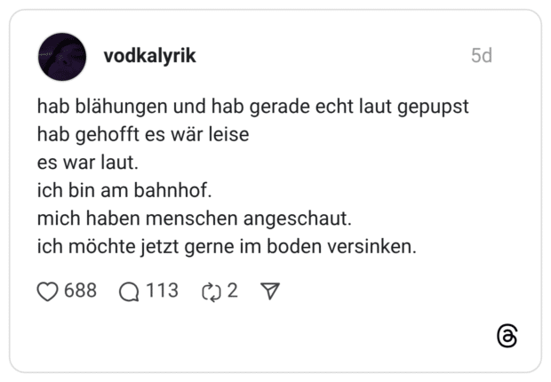 hab blähungen und hab gerade echt laut gepupst hab gehofft es wär leise es war laut. ich bin am bahnhof. mich haben menschen angeschaut. ich möchte jetzt gerne im boden versinken.