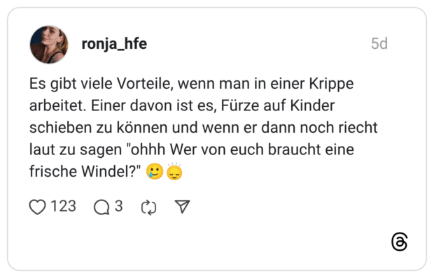 Es gibt viele Vorteile, wenn man in einer Krippe arbeitet. Einer davon ist es, Fürze auf Kinder schieben zu können und wenn er dann noch riecht laut zu sagen "ohhh Wer von euch braucht eine frische Windel?" 🥲🙂‍↕️