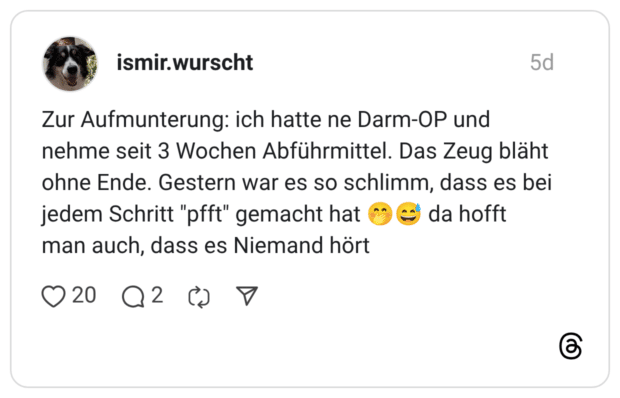 Zur Aufmunterung: ich hatte ne Darm-OP und nehme seit 3 Wochen Abführmittel. Das Zeug bläht ohne Ende. Gestern war es so schlimm, dass es bei jedem Schritt "pfft" gemacht hat 🤭😅 da hofft man auch, dass es Niemand hört
