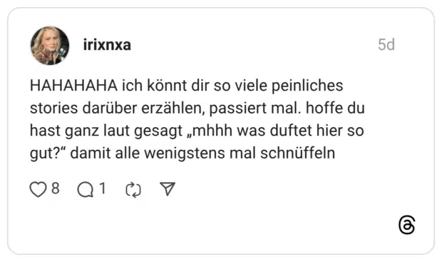 HAHAHAHA ich könnt dir so viele peinliches stories darüber erzählen, passiert mal. hoffe du hast ganz laut gesagt „mhhh was duftet hier so gut?“ damit alle wenigstens mal schnüffeln