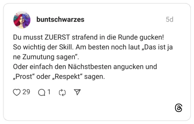 Du musst ZUERST strafend in die Runde gucken! So wichtig der Skill. Am besten noch laut „Das ist ja ne Zumutung sagen“. Oder einfach den Nächstbesten angucken und „Prost“ oder „Respekt“ sagen.