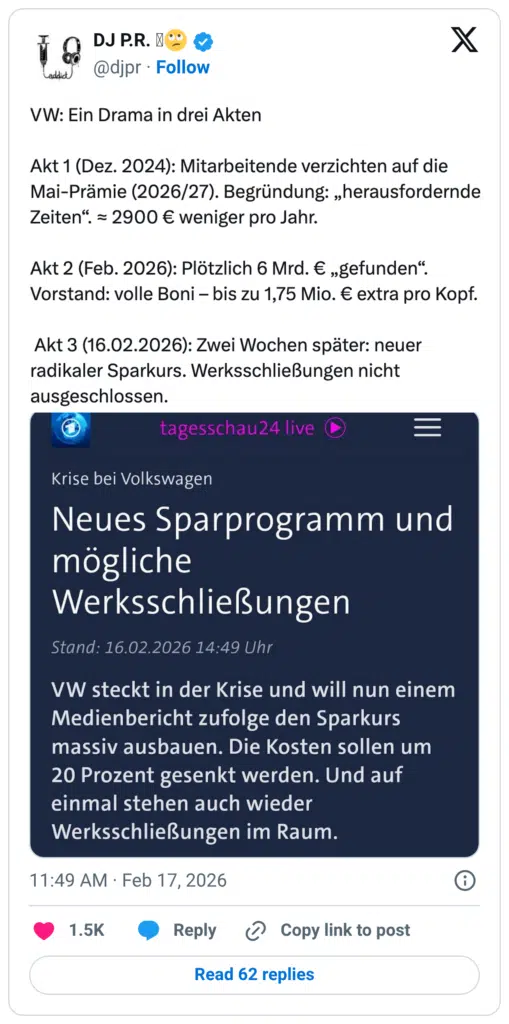 Text aus Grafik kopiert X addict VW: Ein Drama in drei Akten Akt 1 (Dez. 2024): Mitarbeitende verzichten auf die Mai-Prämie (2026/27). Begründung: „herausfordernde Zeiten". = 2900 € weniger pro Jahr. Akt 2 (Feb. 2026): Plötzlich 6 Mrd. € „gefunden". Vorstand: volle Boni - bis zu 1,75 Mio. € extra pro Kopf. Akt 3 (16.02.2026): Zwei Wochen später: neuer radikaler Sparkurs. Werksschließungen nicht ausgeschlossen. @ajpr • Follow tagesschau24 live Krise bei Volkswagen Neues Sparprogramm und mögliche Werksschließungen Stand: 16.02.2026 14:49 Uhr VW steckt in der Krise und will nun einem Medienbericht zufolge den Sparkurs massiv ausbauen. Die Kosten sollen um 20 Prozent gesenkt werden. Und auf einmal stehen auch wieder Werksschließungen im Raum. 11:49 AM • Feb 17, 2026 1.5K • Reply & Copy link to post Read 62 replies