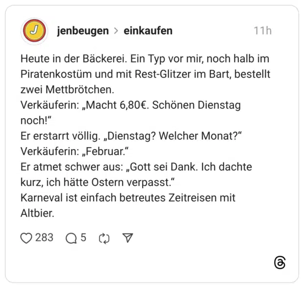 Heute in der Bäckerei. Ein Typ vor mir, noch halb im Piratenkostüm und mit Rest-Glitzer im Bart, bestellt zwei Mettbrötchen. Verkäuferin: „Macht 6,80€. Schönen Dienstag noch!" Er erstarrt völlig. „Dienstag? Welcher Monat?" Verkäuferin: „Februar." Er atmet schwer aus: „Gott sei Dank. Ich dachte kurz, ich hätte Ostern verpasst." Karneval ist einfach betreutes Zeitreisen mit Altbier