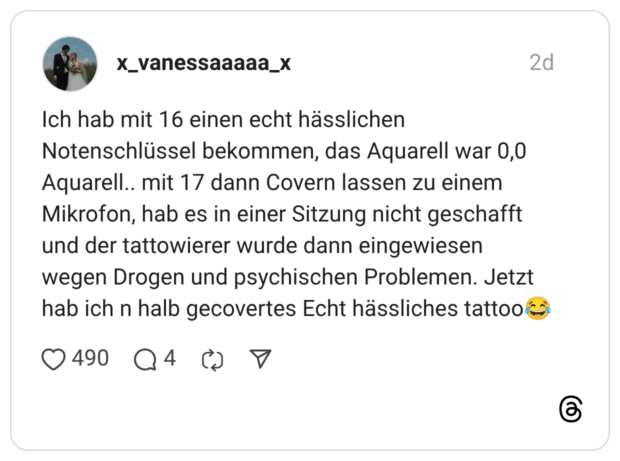 ch hab mit 16 einen echt hässlichen Notenschlüssel bekommen, das Aquarell war 0,0 Aquarell.. mit 17 dann Covern lassen zu einem Mikrofon, hab es in einer Sitzung nicht geschafft und der tattowierer wurde dann eingewiesen wegen Drogen und psychischen Problemen. Jetzt hab ich n halb gecovertes Echt hässliches tattoo😂