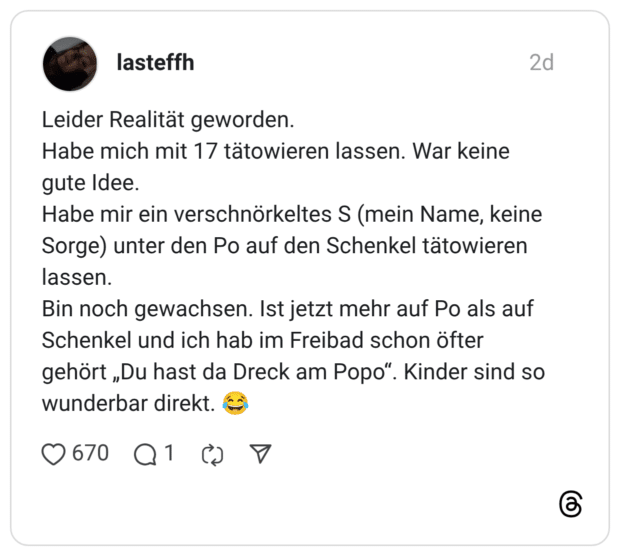 lasteffh 2 Tage Leider Realität geworden. Habe mich mit 17 tätowieren lassen. War keine gute Idee. Habe mir ein verschnörkeltes S (mein Name, keine Sorge) unter den Po auf den Schenkel tätowieren lassen. Bin noch gewachsen. Ist jetzt mehr auf Po als auf Schenkel und ich hab im Freibad schon öfter gehört „Du hast da Dreck am Popo“. Kinder sind so wunderbar direkt. 😂
