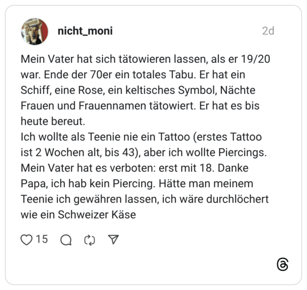 Mein Vater hat sich tätowieren lassen, als er 19/20 war. Ende der 70er ein totales Tabu. Er hat ein Schiff, eine Rose, ein keltisches Symbol, Nächte Frauen und Frauennamen tätowiert. Er hat es bis heute bereut. Ich wollte als Teenie nie ein Tattoo (erstes Tattoo ist 2 Wochen alt, bis 43), aber ich wollte Piercings. Mein Vater hat es verboten: erst mit 18. Danke Papa, ich hab kein Piercing. Hätte man meinem Teenie ich gewähren lassen, ich wäre durchlöchert wie ein Schweizer Käse