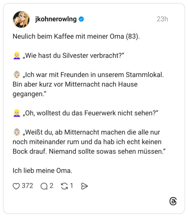 Neulich beim Kaffee mit meiner Oma (83). „Wie hast du Silvester verbracht?" „Ich war mit Freunden in unserem Stammlokal. Bin aber kurz vor Mitternacht nach Hause gegangen." „Oh, wolltest du das Feuerwerk nicht sehen?" „Weißt du, ab Mitternacht machen die alle nur noch miteinander rum und da hab ich echt keinen Bock drauf. Niemand sollte sowas sehen müssen." Ich lieb meine Oma.