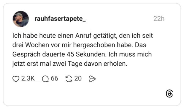 Ich habe heute einen Anruf getätigt, den ich seit drei Wochen vor mir hergeschoben habe. Das Gespräch dauerte 45 Sekunden. Ich muss mich jetzt erst mal zwei Tage davon erholen.