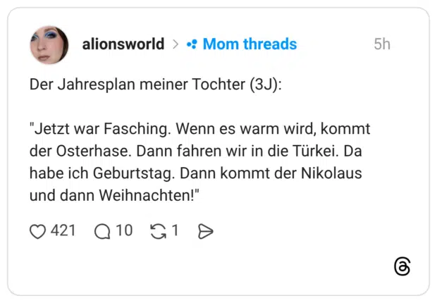 Der Jahresplan meiner Tochter (3J): "Jetzt war Fasching. Wenn es warm wird, kommt der Osterhase. Dann fahren wir in die Türkei. Da habe ich Geburtstag. Dann kommt der Nikolaus und dann Weihnachten!"