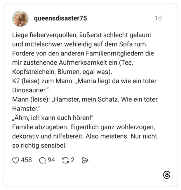 Liege fieberverquollen, äußerst schlecht gelaunt und mittelschwer wehleidig auf dem Sofa rum. Fordere von den anderen Familienmitgliedern die mir zustehende Aufmerksamkeit ein (Tee, Kopfstreicheln, Blumen, egal was). K2 (leise) zum Mann: „Mama liegt da wie ein toter Dinosaurier." Mann (leise): „Hamster, mein Schatz. Wie ein toter Hamster." „Ähm, ich kann euch hören!" Familie abzugeben. Eigentlich ganz wohlerzogen, dekorativ und hilfsbereit. Also meistens. Nur nicht so richtig sensibel.