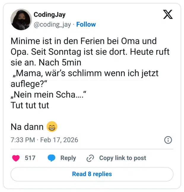 Minime ist in den Ferien bei Oma und Opa. Seit Sonntag ist sie dort. Heute ruft sie an. Nach 5min „Mama, wär's schlimm wenn ich jetzt auflege?" „Nein mein Scha.... Tut tut tut Na dann