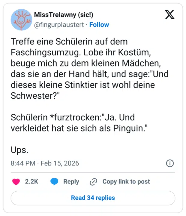 Treffe eine Schülerin auf dem Faschingsumzug. Lobe ihr Kostüm, beuge mich zu dem kleinen Mädchen, das sie an der Hand hält, und sage:"Und dieses kleine Stinktier ist wohl deine Schwester?" Schülerin *furztrocken:"Ja. Und verkleidet hat sie sich als Pinguin.