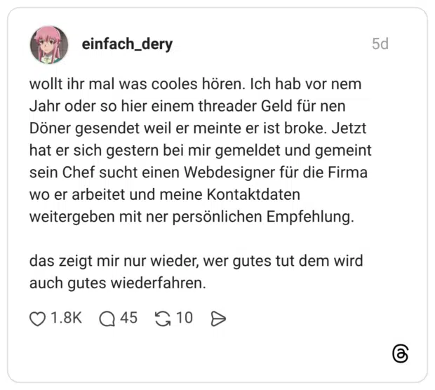 wollt ihr mal was cooles hören. Ich hab vor nem Jahr oder so hier einem threader Geld für nen Döner gesendet weil er meinte er ist broke. Jetzt hat er sich gestern bei mir gemeldet und gemeint sein Chef sucht einen Webdesigner für die Firma wo er arbeitet und meine Kontaktdaten weitergeben mit ner persönlichen Empfehlung. das zeigt mir nur wieder, wer gutes tut dem wird auch gutes wiederfahren.