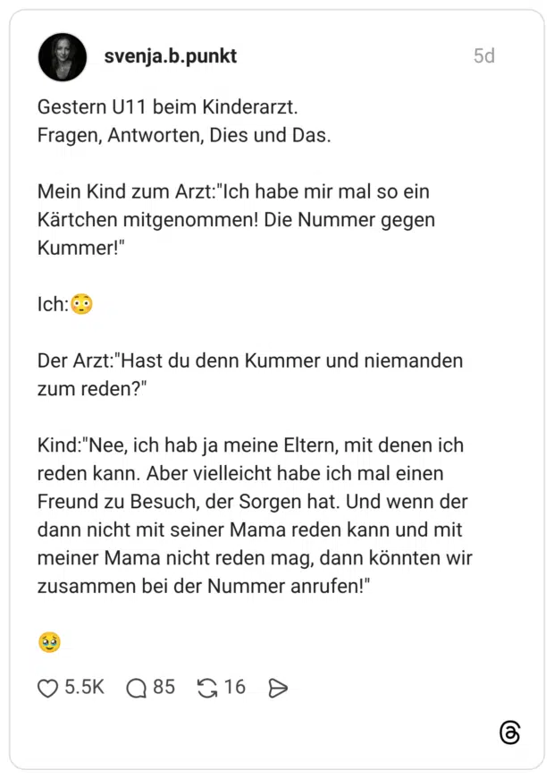 Gestern U11 beim Kinderarzt. Fragen, Antworten, Dies und Das. Mein Kind zum Arzt:"Ich habe mir mal so ein Kärtchen mitgenommen! Die Nummer gegen Kummer!" Ich:😳 Der Arzt:"Hast du denn Kummer und niemanden zum reden?" Kind:"Nee, ich hab ja meine Eltern, mit denen ich reden kann. Aber vielleicht habe ich mal einen Freund zu Besuch, der Sorgen hat. Und wenn der dann nicht mit seiner Mama reden kann und mit meiner Mama nicht reden mag, dann könnten wir zusammen bei der Nummer anrufen!" 🥹