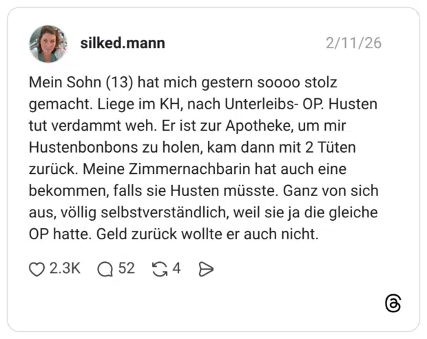 Mein Sohn (13) hat mich gestern soooo stolz gemacht. Liege im KH, nach Unterleibs- OP. Husten tut verdammt weh. Er ist zur Apotheke, um mir Hustenbonbons zu holen, kam dann mit 2 Tüten zurück. Meine Zimmernachbarin hat auch eine bekommen, falls sie Husten müsste. Ganz von sich aus, völlig selbstverständlich, weil sie ja die gleiche OP hatte. Geld zurück wollte er auch nicht.