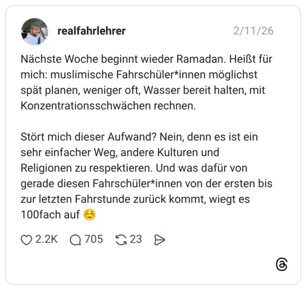 Nächste Woche beginnt wieder Ramadan. Heißt für mich: muslimische Fahrschüler*innen möglichst spät planen, weniger oft, Wasser bereit halten, mit Konzentrationsschwächen rechnen. Stört mich dieser Aufwand? Nein, denn es ist ein sehr einfacher Weg, andere Kulturen und Religionen zu respektieren. Und was dafür von gerade diesen Fahrschüler*innen von der ersten bis zur letzten Fahrstunde zurück kommt, wiegt es 100fach auf ☺️