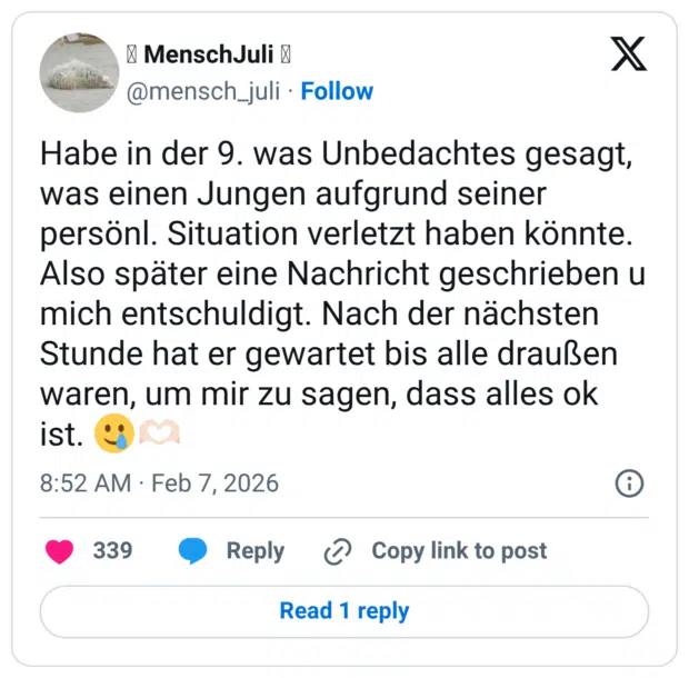 Habe in der 9. was Unbedachtes gesagt, was einen Jungen aufgrund seiner persönl. Situation verletzt haben könnte. Also später eine Nachricht geschrieben u mich entschuldigt. Nach der nächsten Stunde hat er gewartet bis alle draußen waren, um mir zu sagen, dass alles ok ist. 🥲🫶🏻