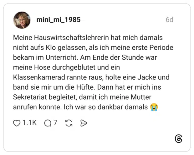Meine Hauswirtschaftslehrerin hat mich damals nicht aufs Klo gelassen, als ich meine erste Periode bekam im Unterricht. Am Ende der Stunde war meine Hose durchgeblutet und ein Klassenkamerad rannte raus, holte eine Jacke und band sie mir um die Hüfte. Dann hat er mich ins Sekretariat begleitet, damit ich meine Mutter anrufen konnte. Ich war so dankbar damals 😭