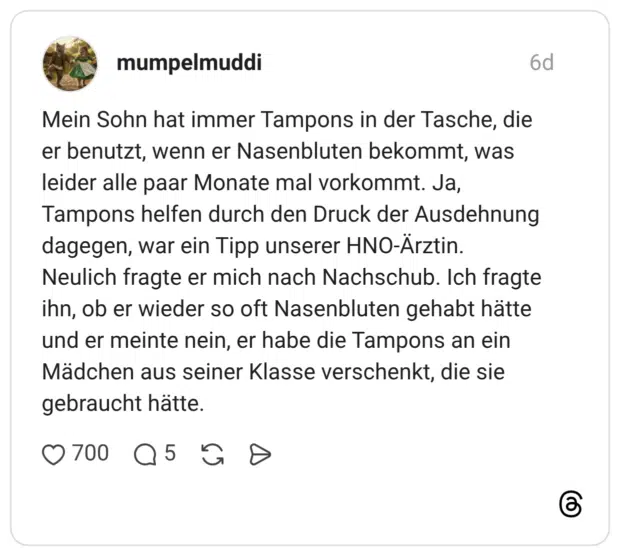 Mein Sohn hat immer Tampons in der Tasche, die er benutzt, wenn er Nasenbluten bekommt, was leider alle paar Monate mal vorkommt. Ja, Tampons helfen durch den Druck der Ausdehnung dagegen, war ein Tipp unserer HNO-Ärztin. Neulich fragte er mich nach Nachschub. Ich fragte ihn, ob er wieder so oft Nasenbluten gehabt hätte und er meinte nein, er habe die Tampons an ein Mädchen aus seiner Klasse verschenkt, die sie gebraucht hätte.