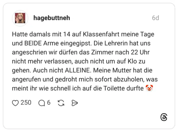 Hatte damals mit 14 auf Klassenfahrt meine Tage und BEIDE Arme eingegipst. Die Lehrerin hat uns angeschrien wir dürfen das Zimmer nach 22 Uhr nicht mehr verlassen, auch nicht um auf Klo zu gehen. Auch nicht ALLEINE. Meine Mutter hat die angerufen und gedroht mich sofort abzuholen, was meint ihr wie schnell ich auf die Toilette durfte 🤡