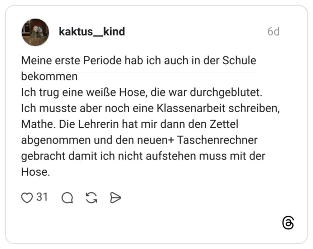 Meine erste Periode hab ich auch in der Schule bekommen Ich trug eine weiße Hose, die war durchgeblutet. Ich musste aber noch eine Klassenarbeit schreiben, Mathe. Die Lehrerin hat mir dann den Zettel abgenommen und den neuen+ Taschenrechner gebracht damit ich nicht aufstehen muss mit der Hose.