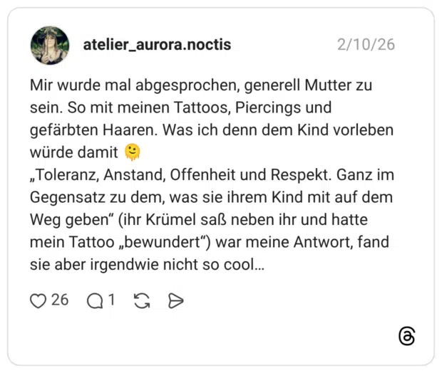 Mir wurde mal abgesprochen, generell Mutter zu sein. So mit meinen Tattoos, Piercings und gefärbten Haaren. Was ich denn dem Kind vorleben würde damit 🫠 „Toleranz, Anstand, Offenheit und Respekt. Ganz im Gegensatz zu dem, was sie ihrem Kind mit auf dem Weg geben“ (ihr Krümel saß neben ihr und hatte mein Tattoo „bewundert“) war meine Antwort, fand sie aber irgendwie nicht so cool…